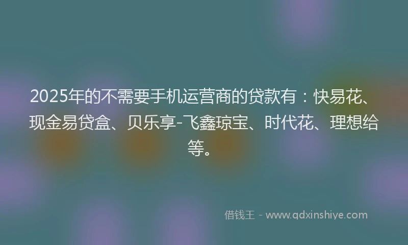 2025年的不需要手机运营商的贷款有：快易花、现金易贷盒、贝乐享-飞鑫琼宝、时代花、理想给等。
