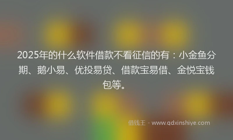 2025年的什么软件借款不看征信的有：小金鱼分期、鹅小易、优投易贷、借款宝易借、金悦宝钱包等。