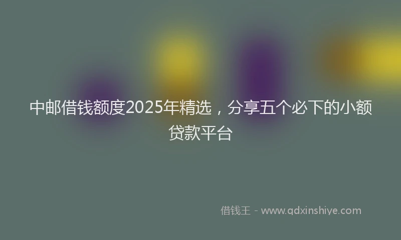 中邮借钱额度2025年精选，分享五个必下的小额贷款平台