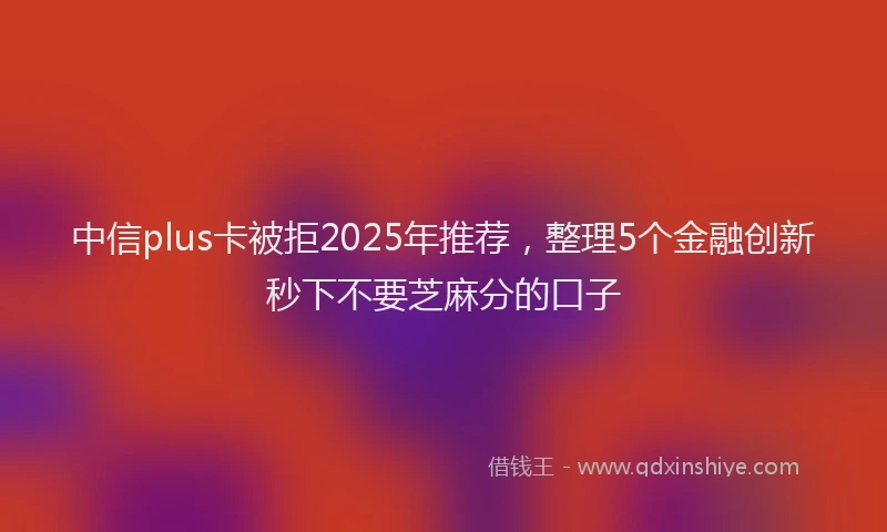 中信plus卡被拒2025年推荐，整理5个金融创新秒下不要芝麻分的口子