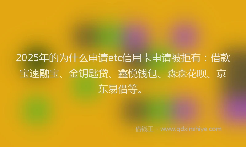 2025年的为什么申请etc信用卡申请被拒有：借款宝速融宝、金钥匙贷、鑫悦钱包、森森花呗、京东易借等。