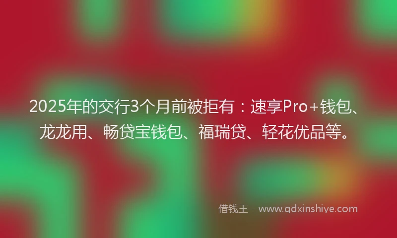 2025年的交行3个月前被拒有：速享Pro+钱包、龙龙用、畅贷宝钱包、福瑞贷、轻花优品等。