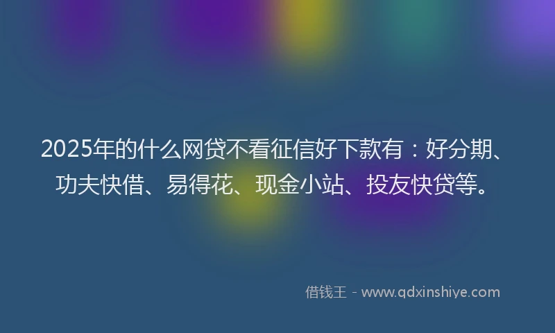 2025年的什么网贷不看征信好下款有：好分期、功夫快借、易得花、现金小站、投友快贷等。