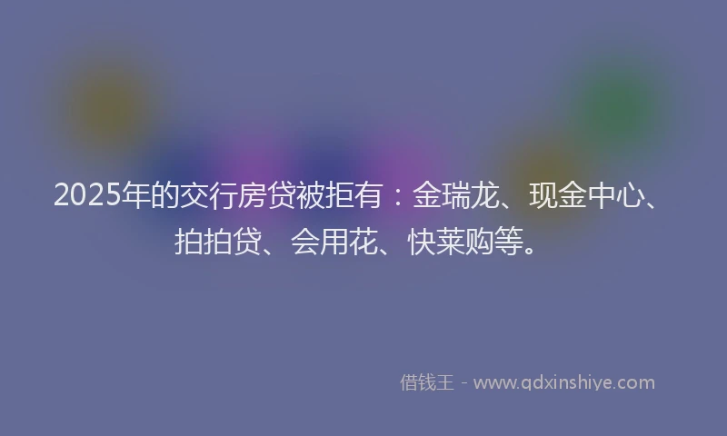 2025年的交行房贷被拒有：金瑞龙、现金中心、拍拍贷、会用花、快莱购等。