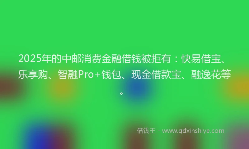 2025年的中邮消费金融借钱被拒有：快易借宝、乐享购、智融Pro+钱包、现金借款宝、融逸花等。
