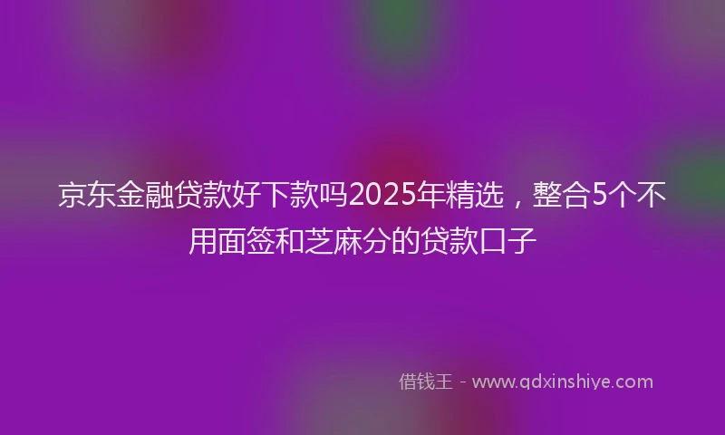 京东金融贷款好下款吗2025年精选，整合5个不用面签和芝麻分的贷款口子