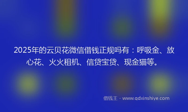 2025年的云贝花微信借钱正规吗有：呼吸金、放心花、火火租机、信贷宝贷、现金猫等。