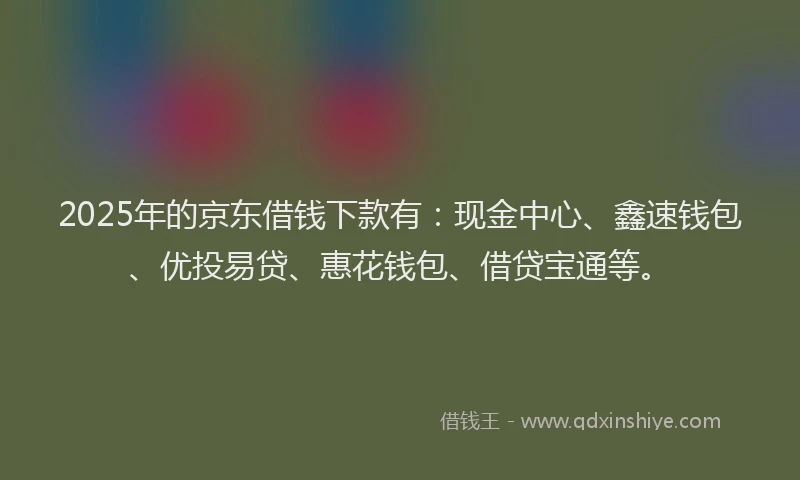 2025年的京东借钱下款有：现金中心、鑫速钱包、优投易贷、惠花钱包、借贷宝通等。