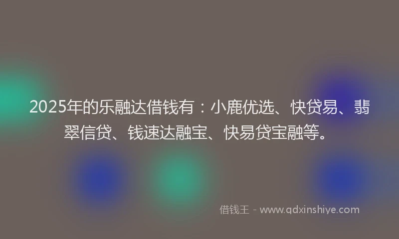 2025年的乐融达借钱有：小鹿优选、快贷易、翡翠信贷、钱速达融宝、快易贷宝融等。