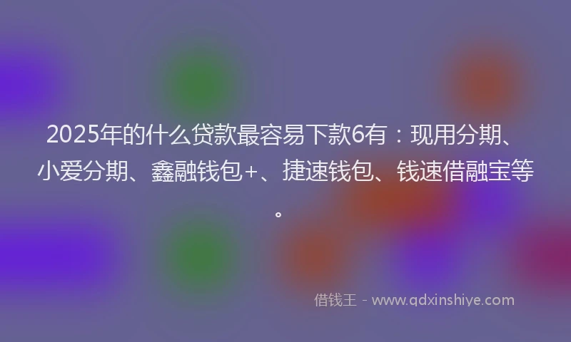 2025年的什么贷款最容易下款6有：现用分期、小爱分期、鑫融钱包+、捷速钱包、钱速借融宝等。