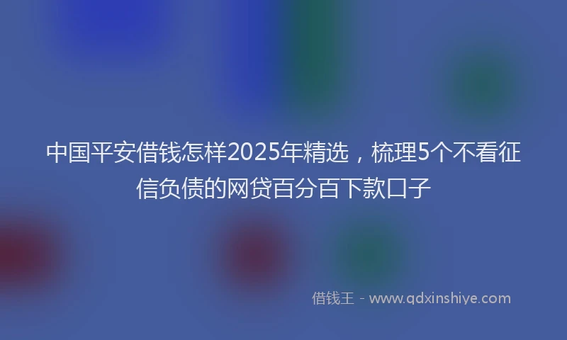 中国平安借钱怎样2025年精选，梳理5个不看征信负债的网贷百分百下款口子