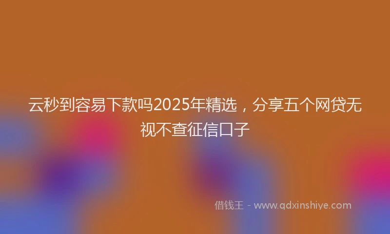云秒到容易下款吗2025年精选，分享五个网贷无视不查征信口子