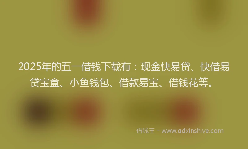 2025年的五一借钱下载有：现金快易贷、快借易贷宝盒、小鱼钱包、借款易宝、借钱花等。