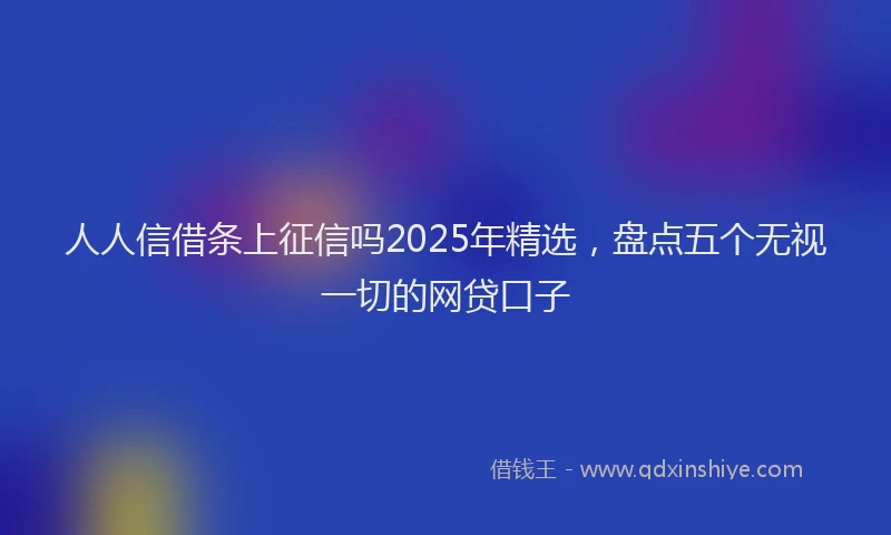 人人信借条上征信吗2025年精选，盘点五个无视一切的网贷口子