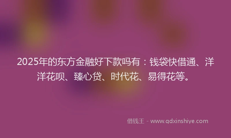 2025年的东方金融好下款吗有：钱袋快借通、洋洋花呗、臻心贷、时代花、易得花等。