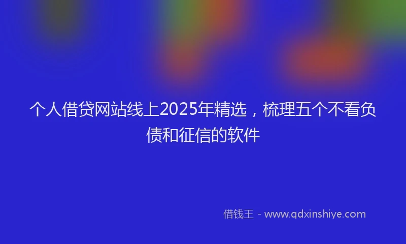 个人借贷网站线上2025年精选，梳理五个不看负债和征信的软件