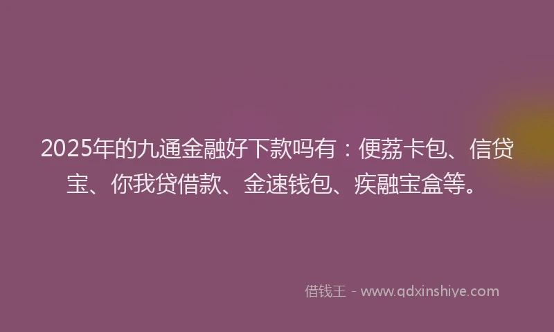 2025年的九通金融好下款吗有：便荔卡包、信贷宝、你我贷借款、金速钱包、疾融宝盒等。