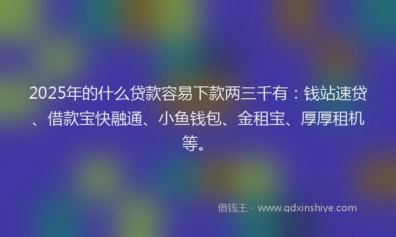 2025年的什么贷款容易下款两三千有：钱站速贷、借款宝快融通、小鱼钱包、金租宝、厚厚租机等。