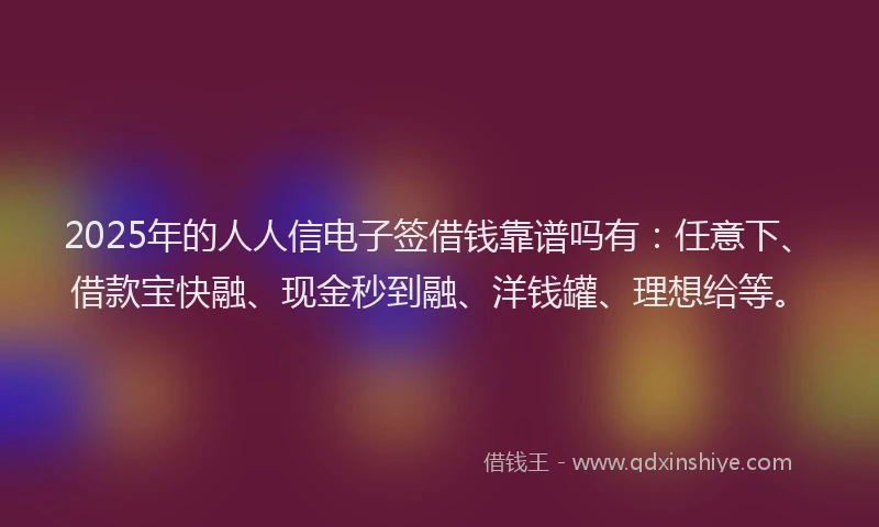 2025年的人人信电子签借钱靠谱吗有：任意下、借款宝快融、现金秒到融、洋钱罐、理想给等。