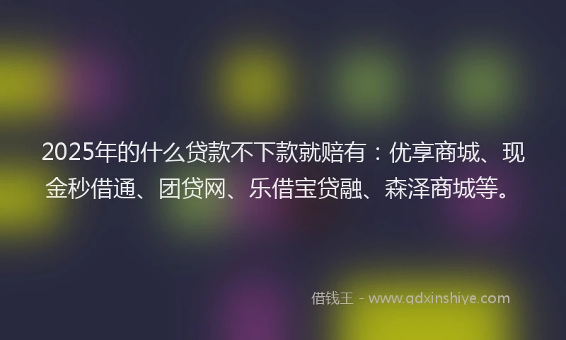 2025年的什么贷款不下款就赔有：优享商城、现金秒借通、团贷网、乐借宝贷融、森泽商城等。