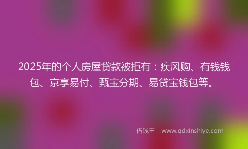 2025年的个人房屋贷款被拒有：疾风购、有钱钱包、京享易付、甄宝分期、易贷宝钱包等。