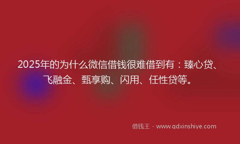 2025年的为什么微信借钱很难借到有：臻心贷、飞融金、甄享购、闪用、任性贷等。
