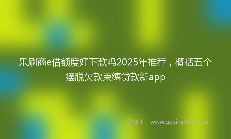 乐刷商e借额度好下款吗2025年推荐，概括五个摆脱欠款束缚贷款新app