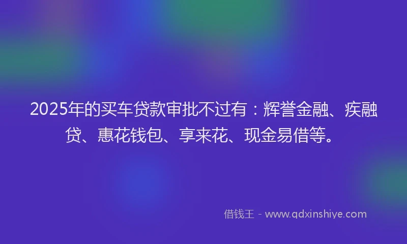 2025年的买车贷款审批不过有：辉誉金融、疾融贷、惠花钱包、享来花、现金易借等。