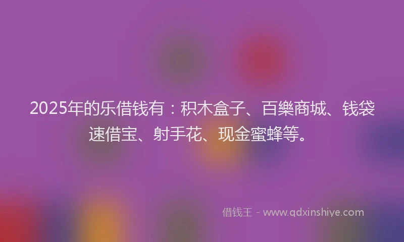 2025年的乐借钱有：积木盒子、百樂商城、钱袋速借宝、射手花、现金蜜蜂等。