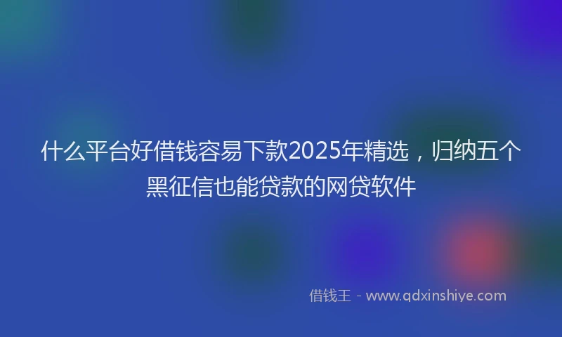 什么平台好借钱容易下款2025年精选，归纳五个黑征信也能贷款的网贷软件