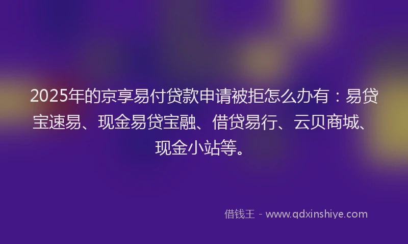 2025年的京享易付贷款申请被拒怎么办有：易贷宝速易、现金易贷宝融、借贷易行、云贝商城、现金小站等。