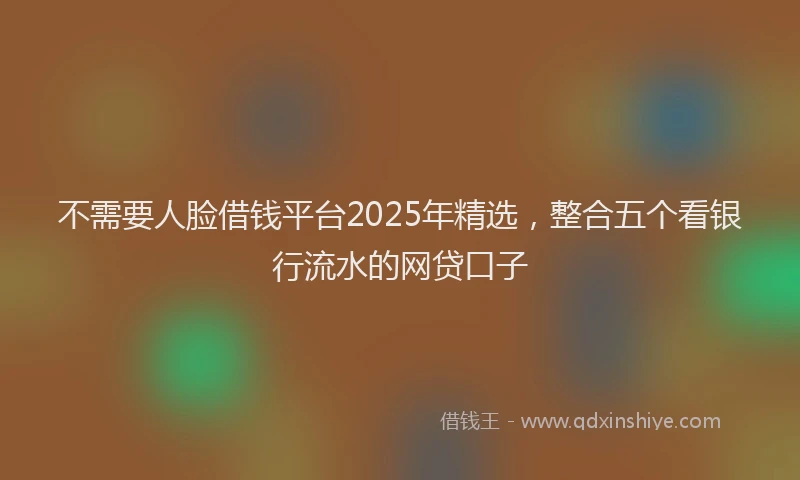 不需要人脸借钱平台2025年精选，整合五个看银行流水的网贷口子
