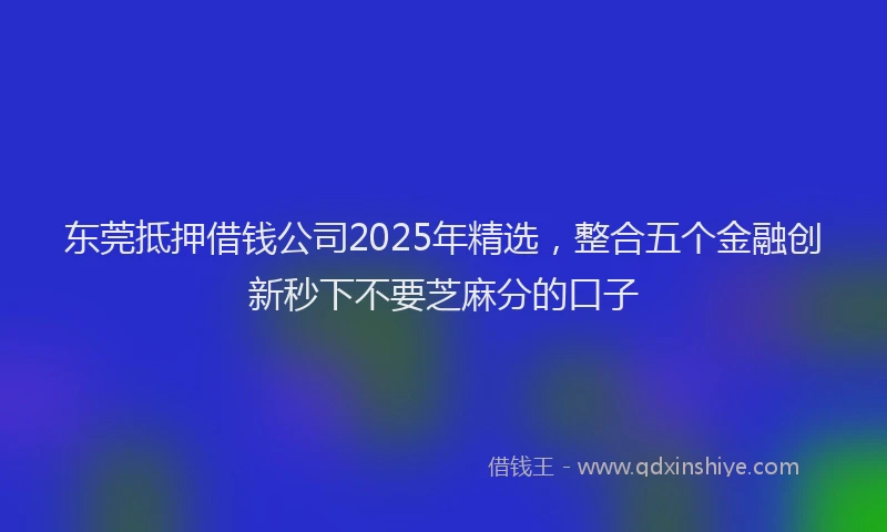 东莞抵押借钱公司2025年精选，整合五个金融创新秒下不要芝麻分的口子