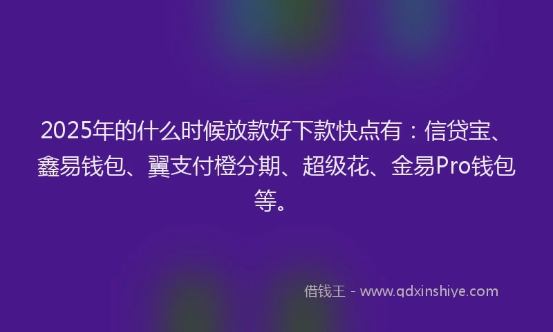 2025年的什么时候放款好下款快点有：信贷宝、鑫易钱包、翼支付橙分期、超级花、金易Pro钱包等。