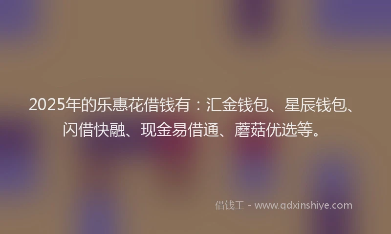 2025年的乐惠花借钱有：汇金钱包、星辰钱包、闪借快融、现金易借通、蘑菇优选等。