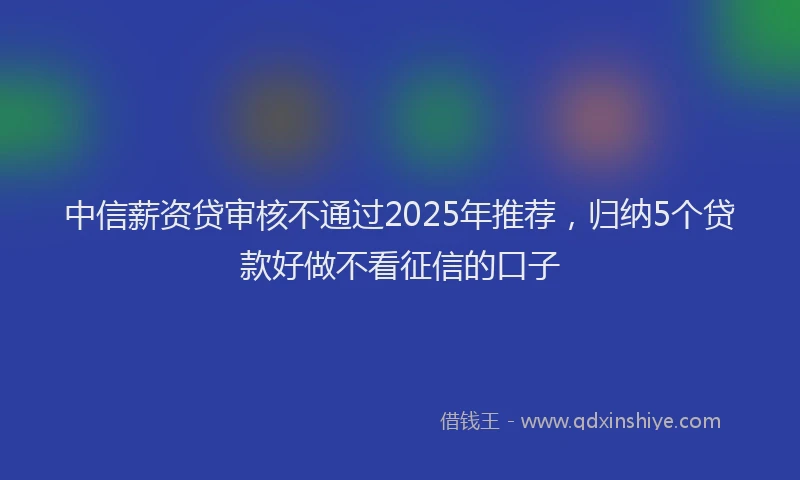 中信薪资贷审核不通过2025年推荐，归纳5个贷款好做不看征信的口子
