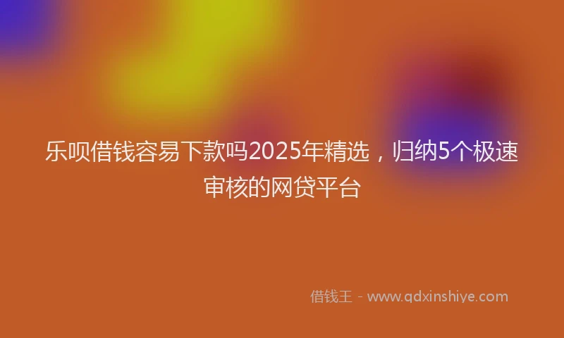 乐呗借钱容易下款吗2025年精选，归纳5个极速审核的网贷平台