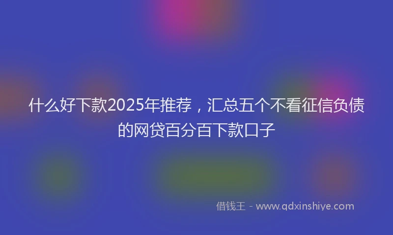 什么好下款2025年推荐，汇总五个不看征信负债的网贷百分百下款口子
