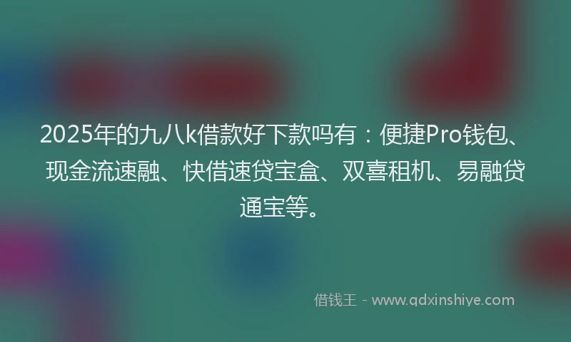 2025年的九八k借款好下款吗有：便捷Pro钱包、现金流速融、快借速贷宝盒、双喜租机、易融贷通宝等。