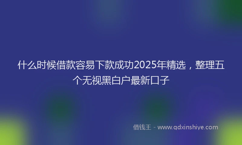 什么时候借款容易下款成功2025年精选，整理五个无视黑白户最新口子