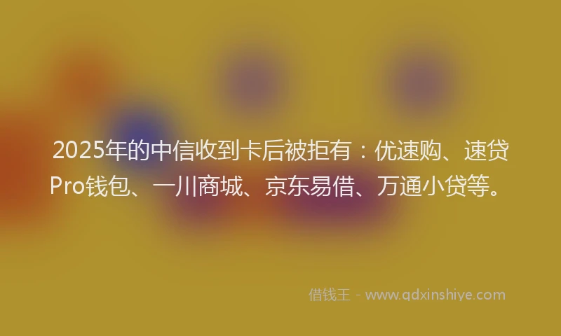 2025年的中信收到卡后被拒有：优速购、速贷Pro钱包、一川商城、京东易借、万通小贷等。