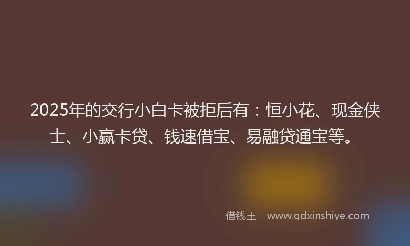 2025年的交行小白卡被拒后有：恒小花、现金侠士、小赢卡贷、钱速借宝、易融贷通宝等。
