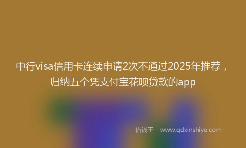 中行visa信用卡连续申请2次不通过2025年推荐，归纳五个凭支付宝花呗贷款的app