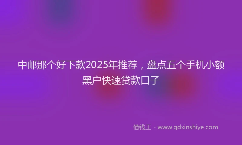 中邮那个好下款2025年推荐，盘点五个手机小额黑户快速贷款口子