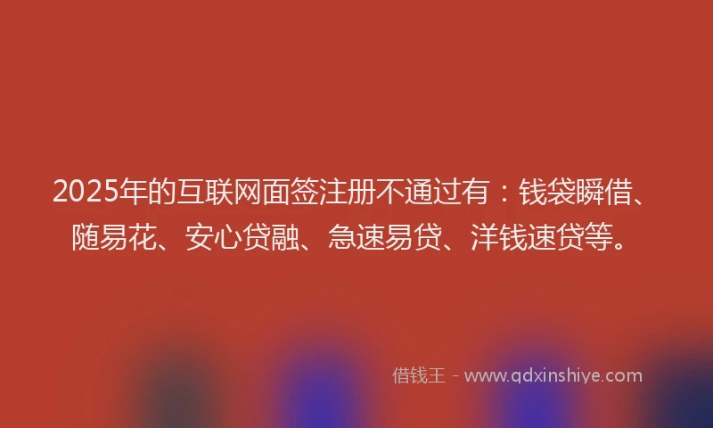 2025年的互联网面签注册不通过有：钱袋瞬借、随易花、安心贷融、急速易贷、洋钱速贷等。