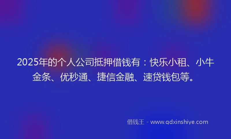 2025年的个人公司抵押借钱有：快乐小租、小牛金条、优秒通、捷信金融、速贷钱包等。