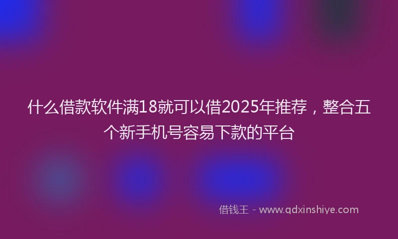 什么借款软件满18就可以借2025年推荐，整合五个新手机号容易下款的平台