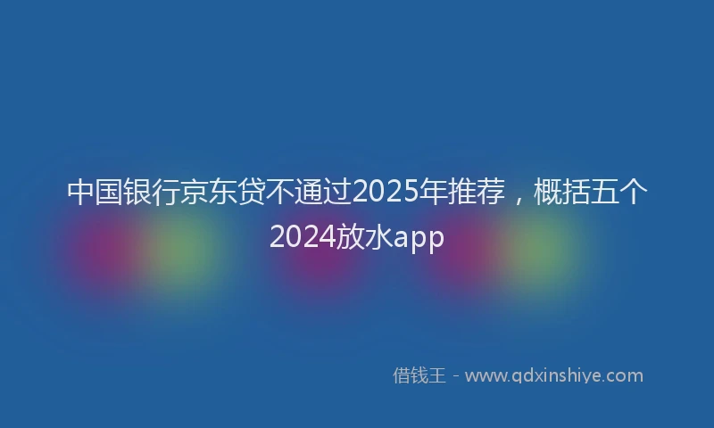 中国银行京东贷不通过2025年推荐，概括五个2024放水app