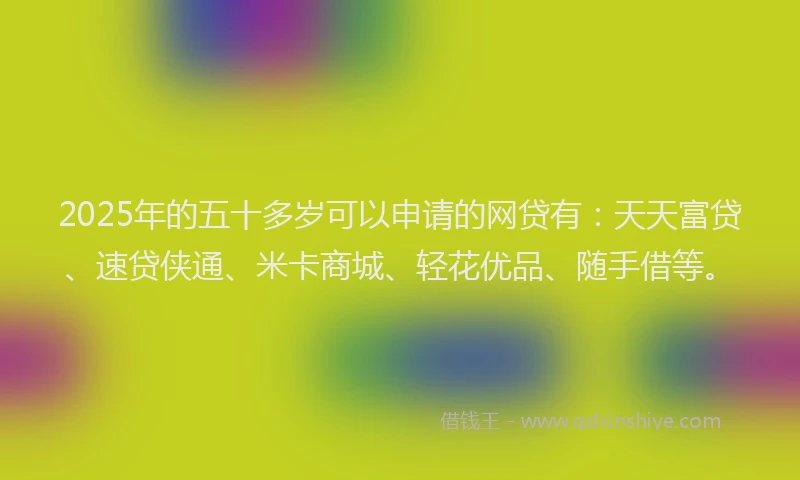 2025年的五十多岁可以申请的网贷有：天天富贷、速贷侠通、米卡商城、轻花优品、随手借等。
