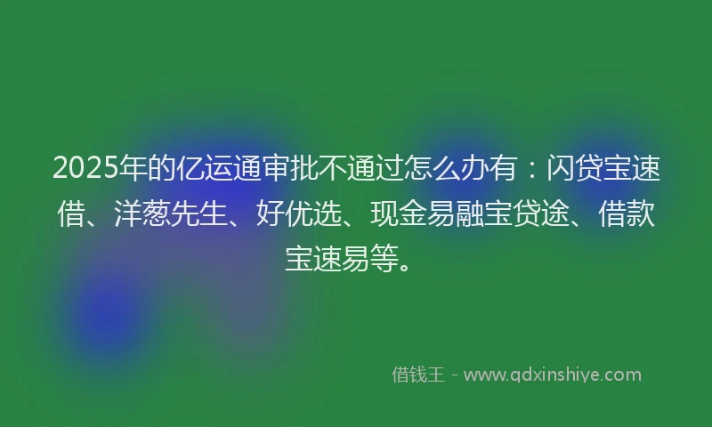 2025年的亿运通审批不通过怎么办有：闪贷宝速借、洋葱先生、好优选、现金易融宝贷途、借款宝速易等。